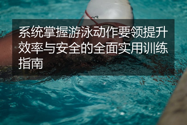系统掌握游泳动作要领提升效率与安全的全面实用训练指南