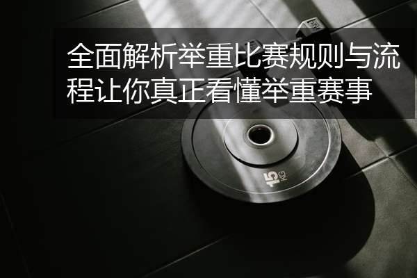 全面解析举重比赛规则与流程让你真正看懂举重赛事
