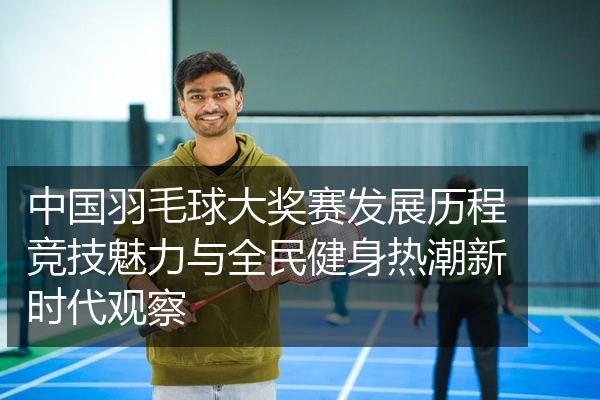 中国羽毛球大奖赛发展历程竞技魅力与全民健身热潮新时代观察