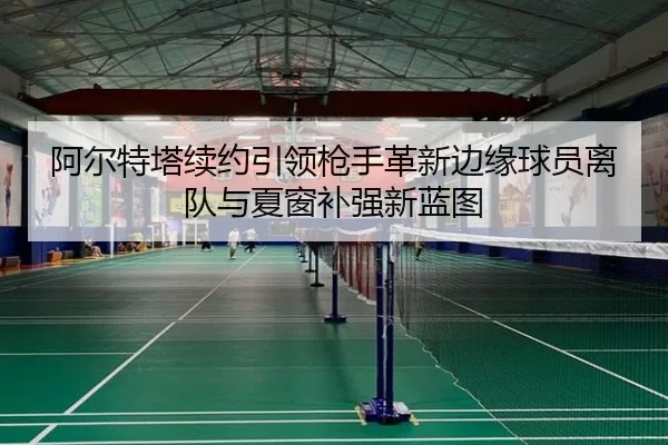 阿尔特塔续约引领枪手革新边缘球员离队与夏窗补强新蓝图